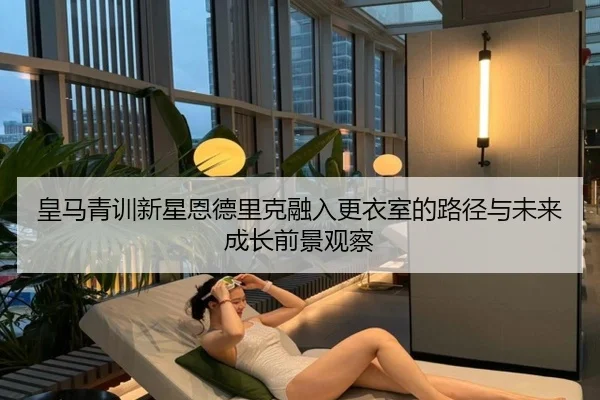皇马青训新星恩德里克融入更衣室的路径与未来成长前景观察