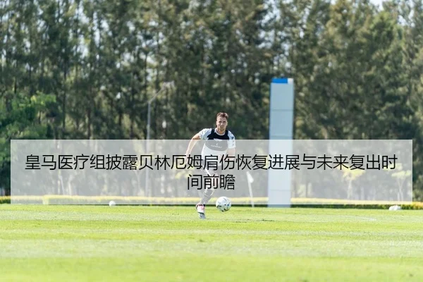 皇马医疗组披露贝林厄姆肩伤恢复进展与未来复出时间前瞻
