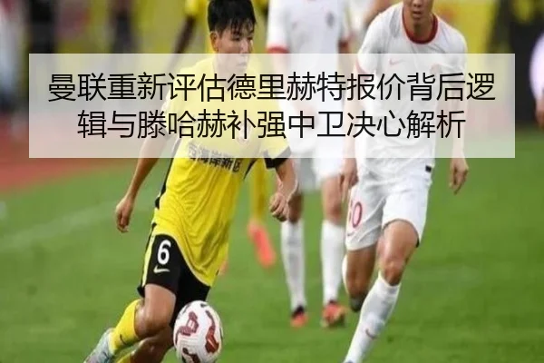 曼联重新评估德里赫特报价背后逻辑与滕哈赫补强中卫决心解析